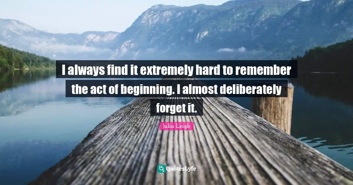 I always find it extremely hard to remember the act of beginning. I almost deliberately forget it.