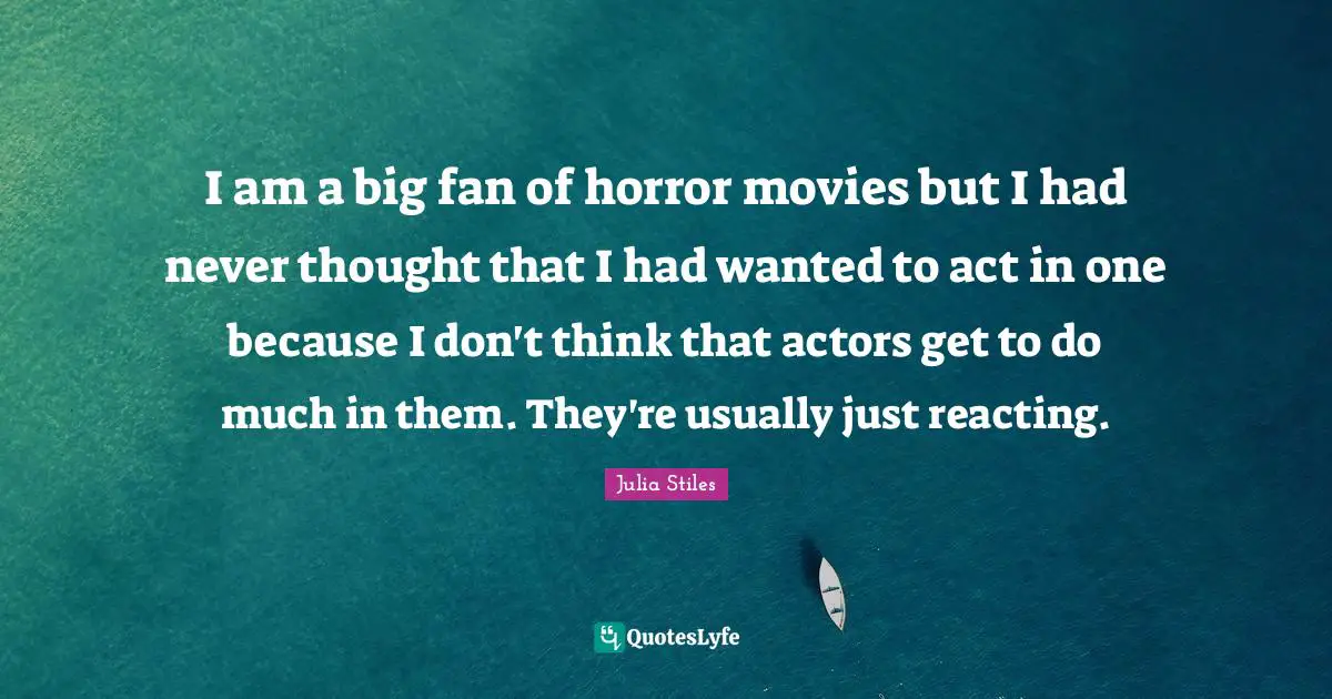 I am a big fan of horror movies but I had never thought that I had wanted to act in one because I don't think that actors get to do much in them. They're usually just reacting.