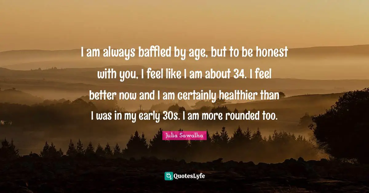 I am always baffled by age, but to be honest with you, I feel like I am about 34. I feel better now and I am certainly healthier than I was in my early 30s. I am more rounded too.
