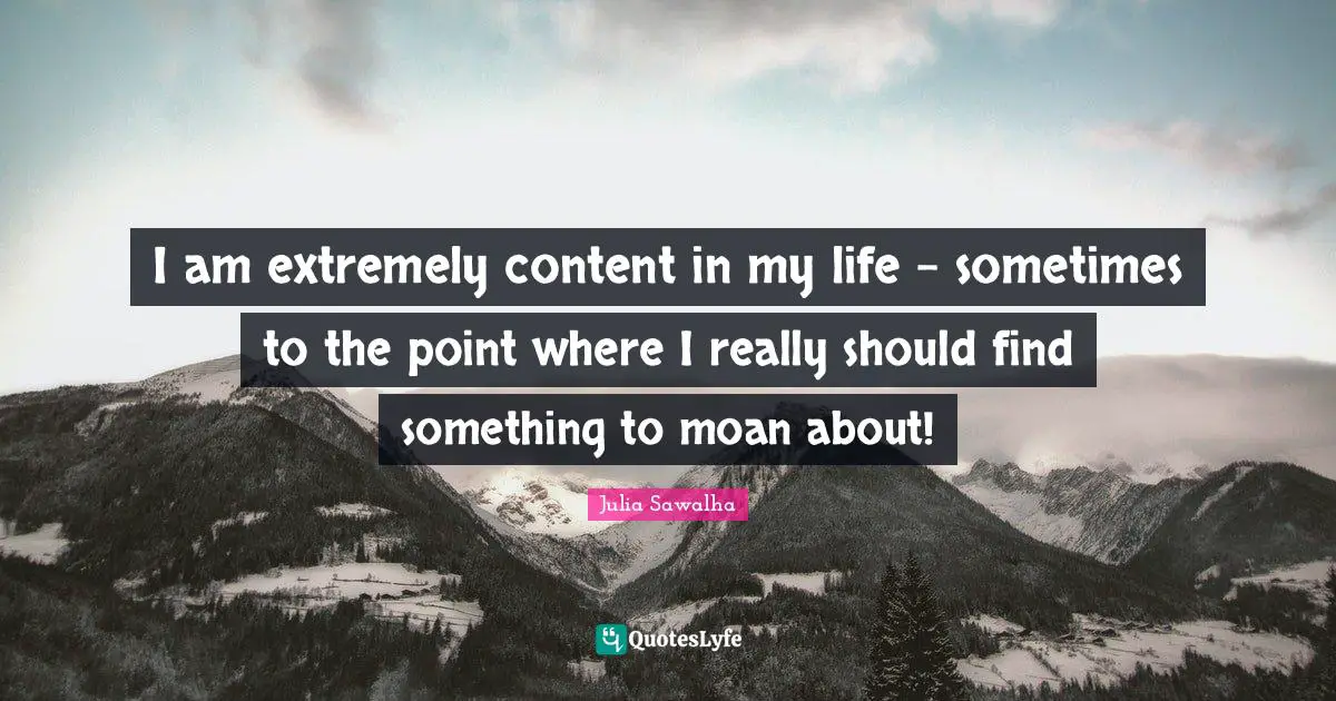 I am extremely content in my life - sometimes to the point where I really should find something to moan about!