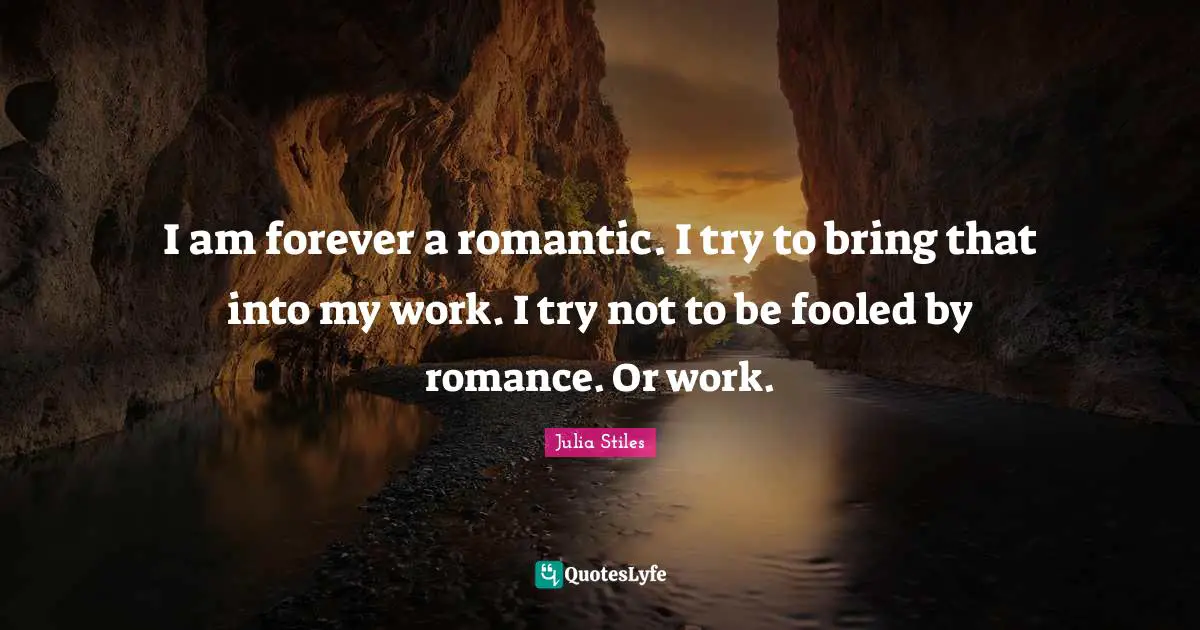 I am forever a romantic. I try to bring that into my work. I try not to be fooled by romance. Or work.