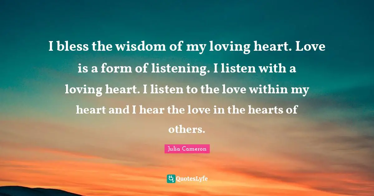 I bless the wisdom of my loving heart. Love is a form of listening. I listen with a loving heart. I listen to the love within my heart and I hear the love in the hearts of others.