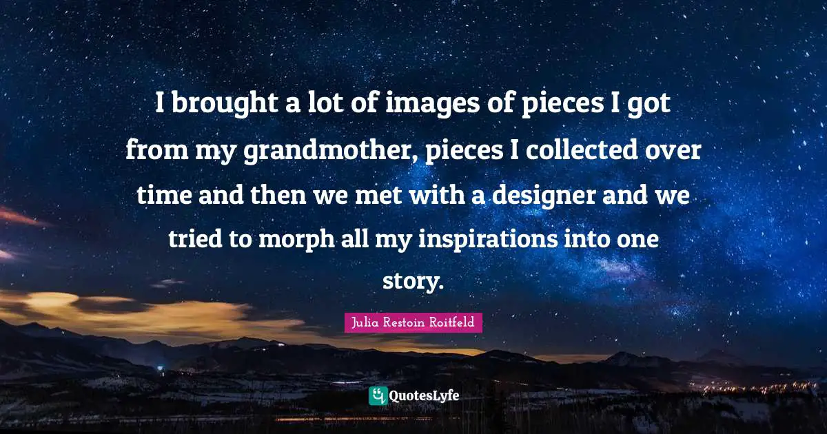 I brought a lot of images of pieces I got from my grandmother, pieces I collected over time and then we met with a designer and we tried to morph all my inspirations into one story.