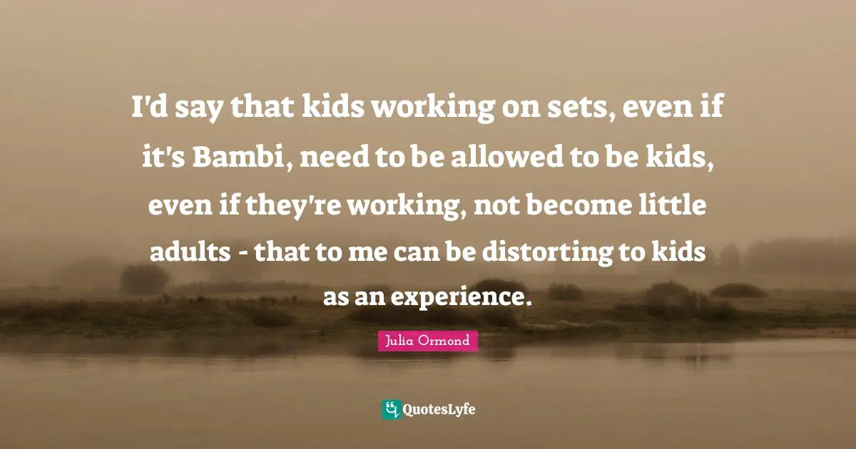 Julia Ormond Quotes: "I'd say that kids working on sets, even if it's Bambi, need to be allowed to be kids, even if they're working, not become little adults - that to me can be distorting to kids as an experience."