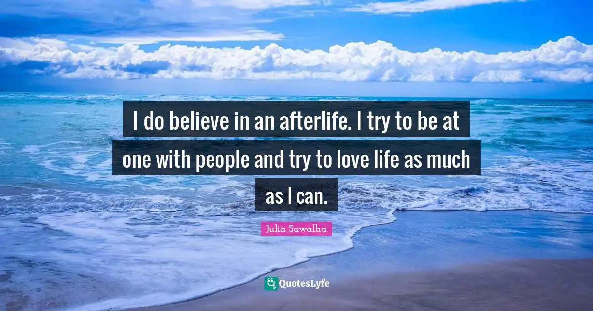 I do believe in an afterlife. I try to be at one with people and try to love life as much as I can.