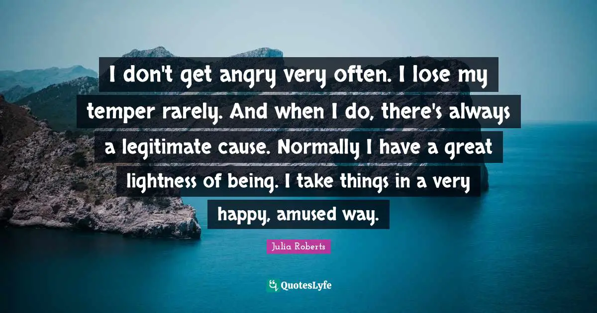 I don't get angry very often. I lose my temper rarely. And when I do, there's always a legitimate cause. Normally I have a great lightness of being. I take things in a very happy, amused way.