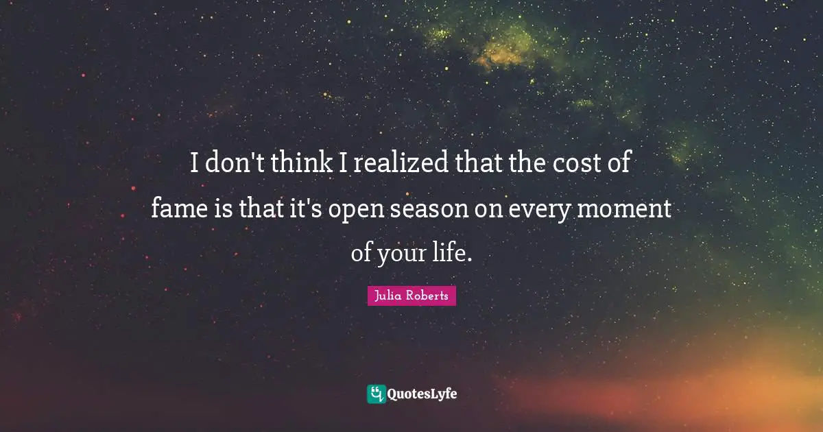 Julia Roberts Quotes: "I don't think I realized that the cost of fame is that it's open season on every moment of your life."