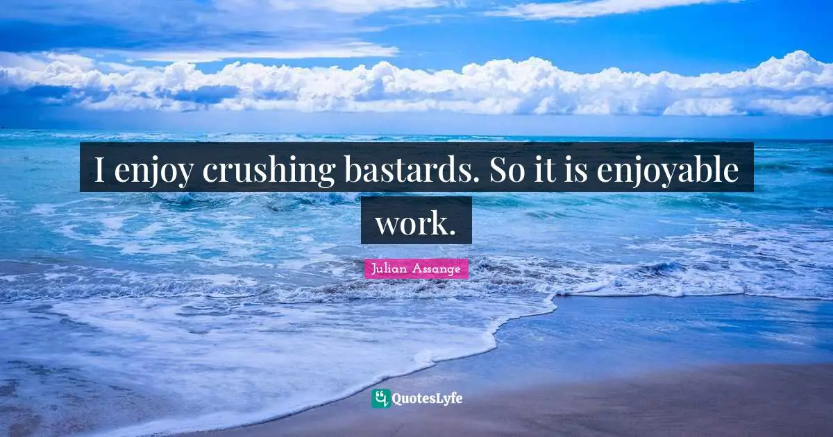 I enjoy crushing bastards. So it is enjoyable work.