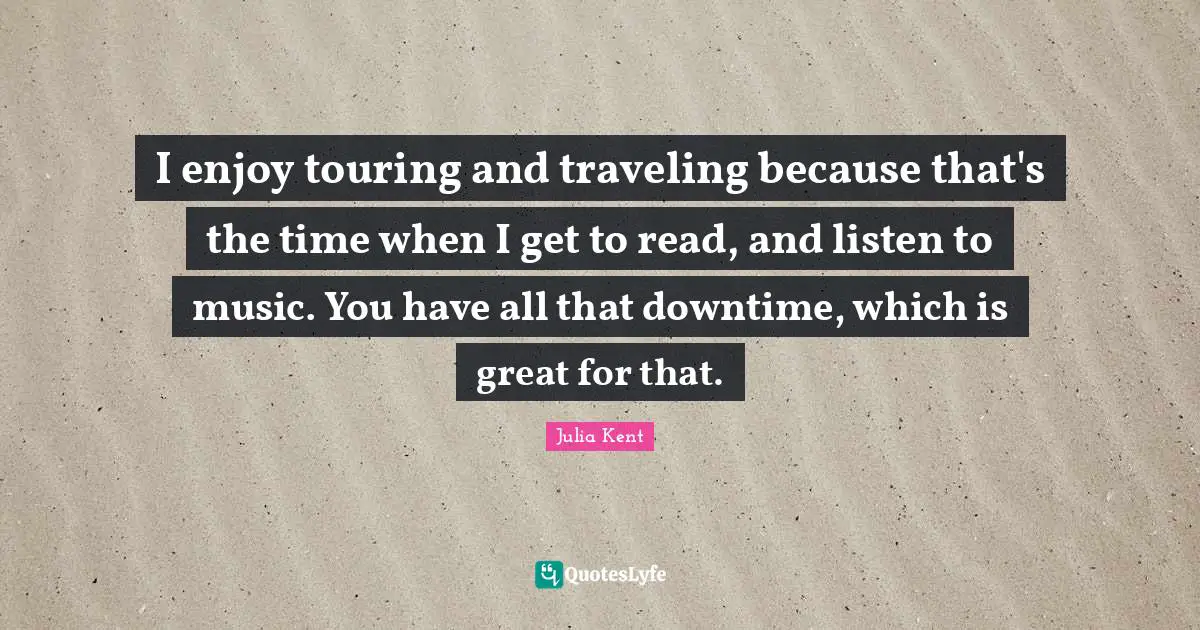 I enjoy touring and traveling because that's the time when I get to read, and listen to music. You have all that downtime, which is great for that.