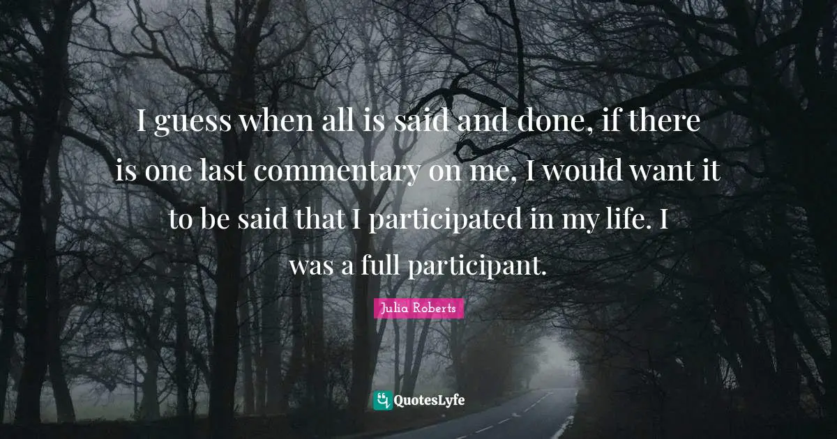 Julia Roberts Quotes: "I guess when all is said and done, if there is one last commentary on me, I would want it to be said that I participated in my life. I was a full participant."
