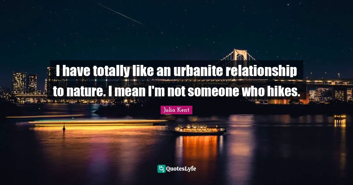 I have totally like an urbanite relationship to nature. I mean I'm not someone who hikes.