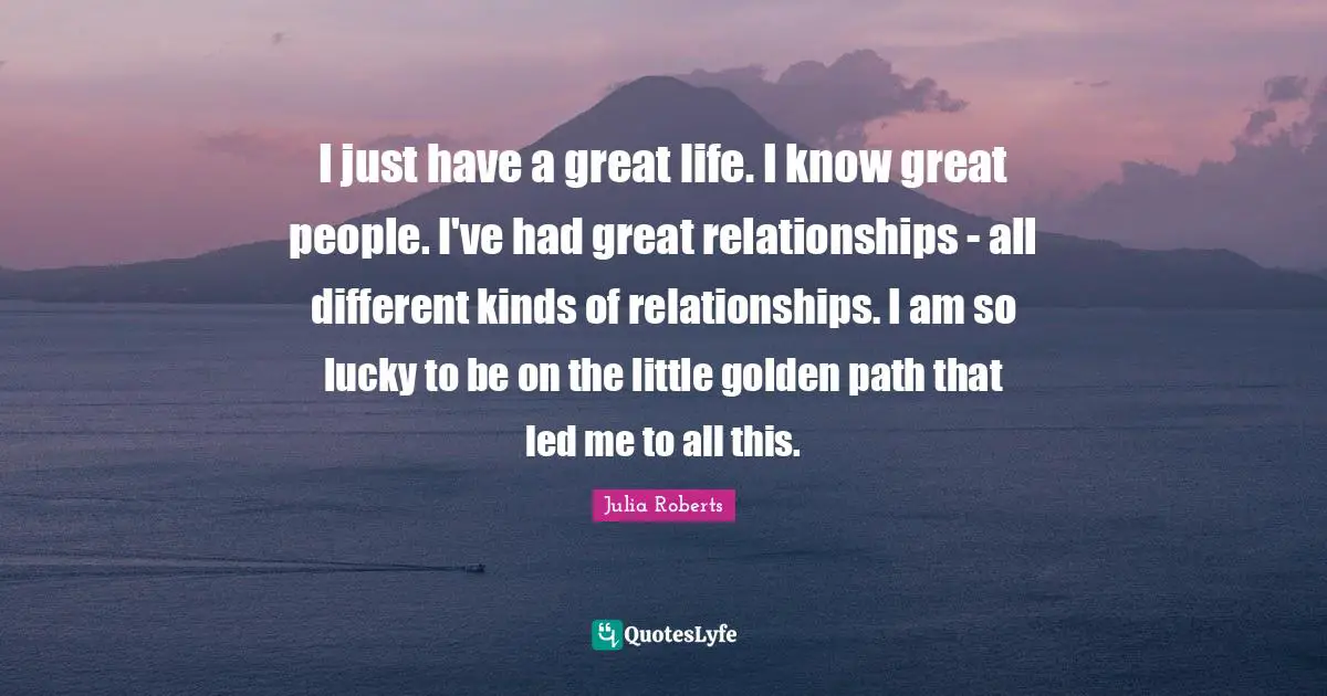 I just have a great life. I know great people. I've had great relationships - all different kinds of relationships. I am so lucky to be on the little golden path that led me to all this.