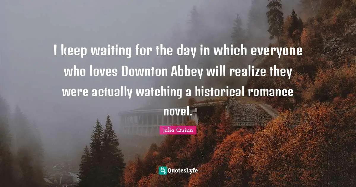 I keep waiting for the day in which everyone who loves Downton Abbey will realize they were actually watching a historical romance novel.