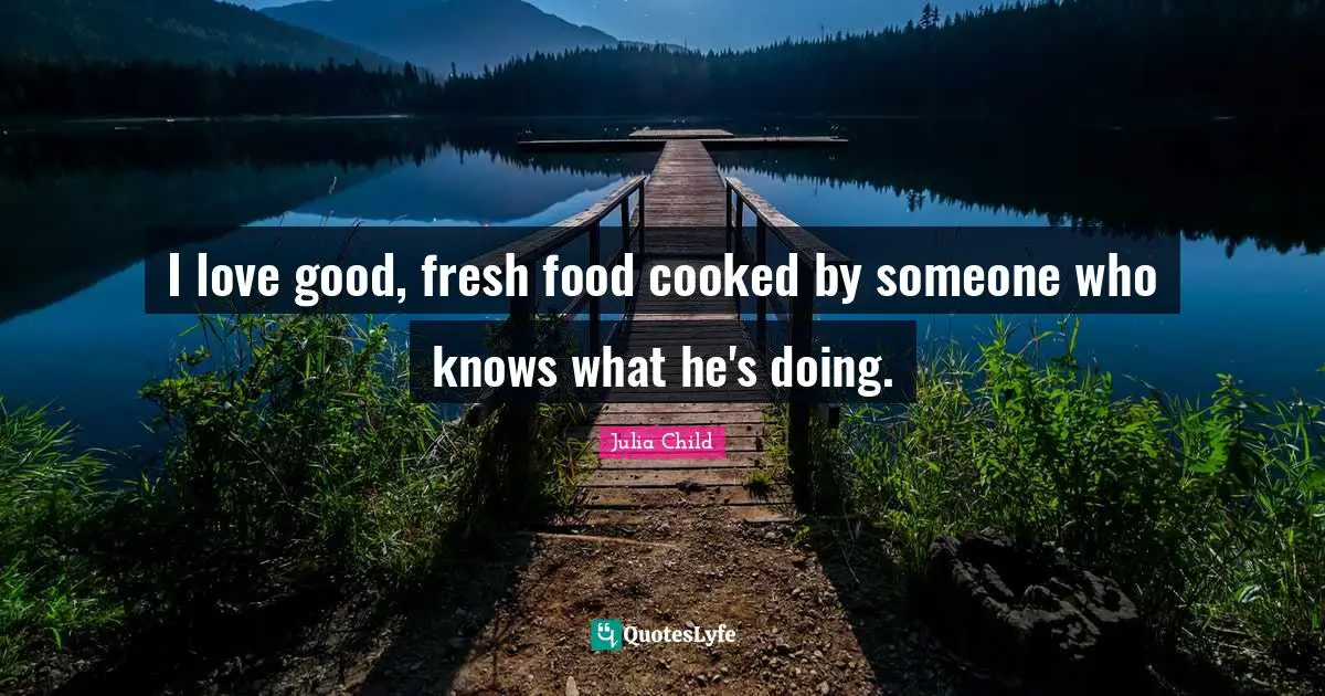 I love good, fresh food cooked by someone who knows what he's doing.