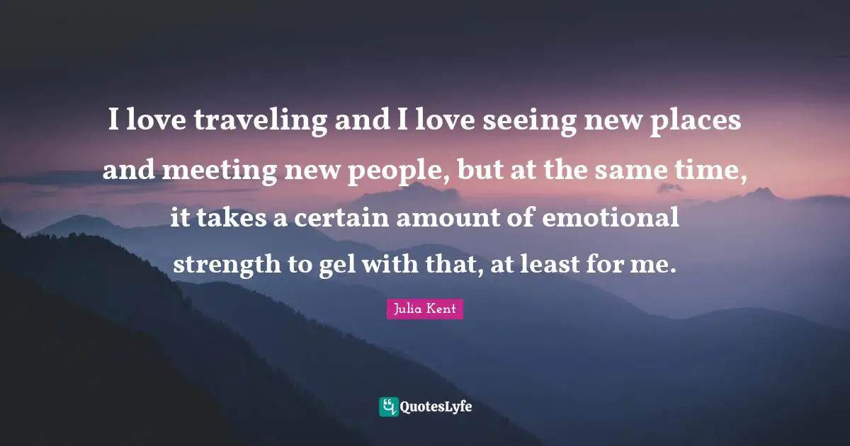 I love traveling and I love seeing new places and meeting new people, but at the same time, it takes a certain amount of emotional strength to gel with that, at least for me.