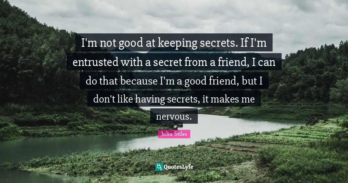 I'm not good at keeping secrets. If I'm entrusted with a secret from a friend, I can do that because I'm a good friend, but I don't like having secrets, it makes me nervous.