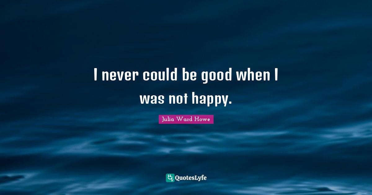 I never could be good when I was not happy.