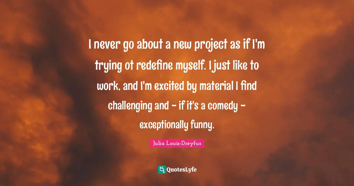 I never go about a new project as if I'm trying ot redefine myself. I just like to work, and I'm excited by material I find challenging and - if it's a comedy - exceptionally funny.