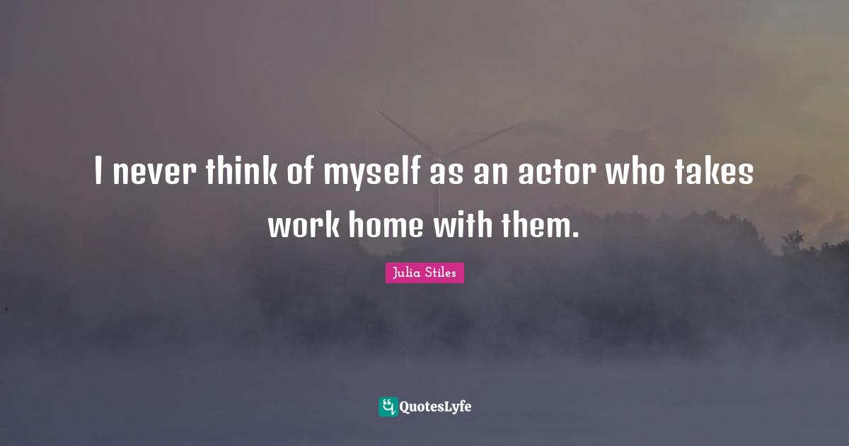I never think of myself as an actor who takes work home with them.