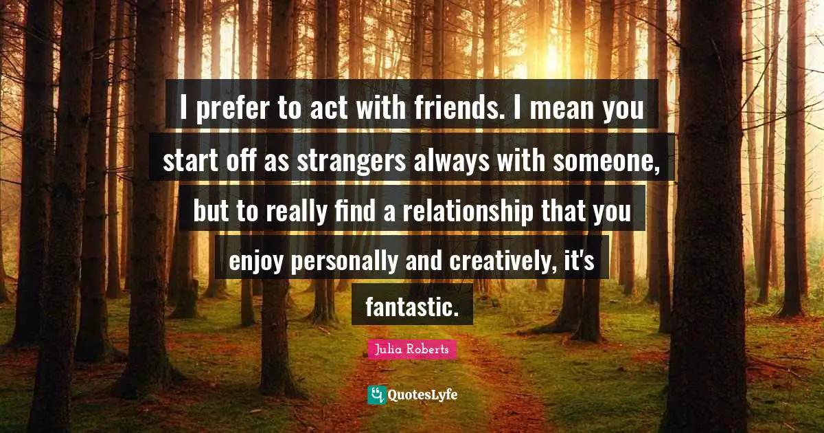 I prefer to act with friends. I mean you start off as strangers always with someone, but to really find a relationship that you enjoy personally and creatively, it's fantastic.