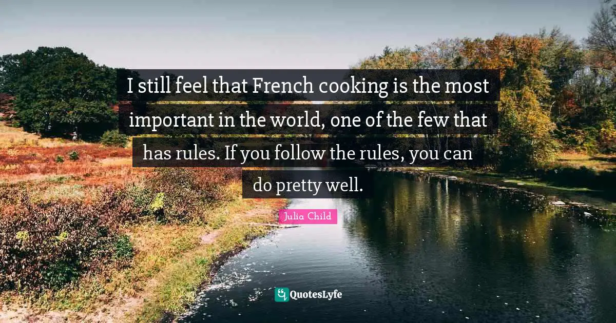 I still feel that French cooking is the most important in the world, one of the few that has rules. If you follow the rules, you can do pretty well.