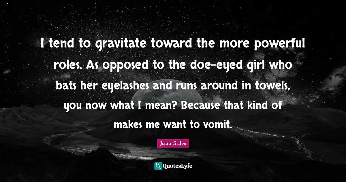 I tend to gravitate toward the more powerful roles. As opposed to the doe-eyed girl who bats her eyelashes and runs around in towels, you now what I mean? Because that kind of makes me want to vomit.