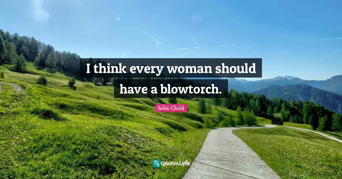 I think every woman should have a blowtorch.