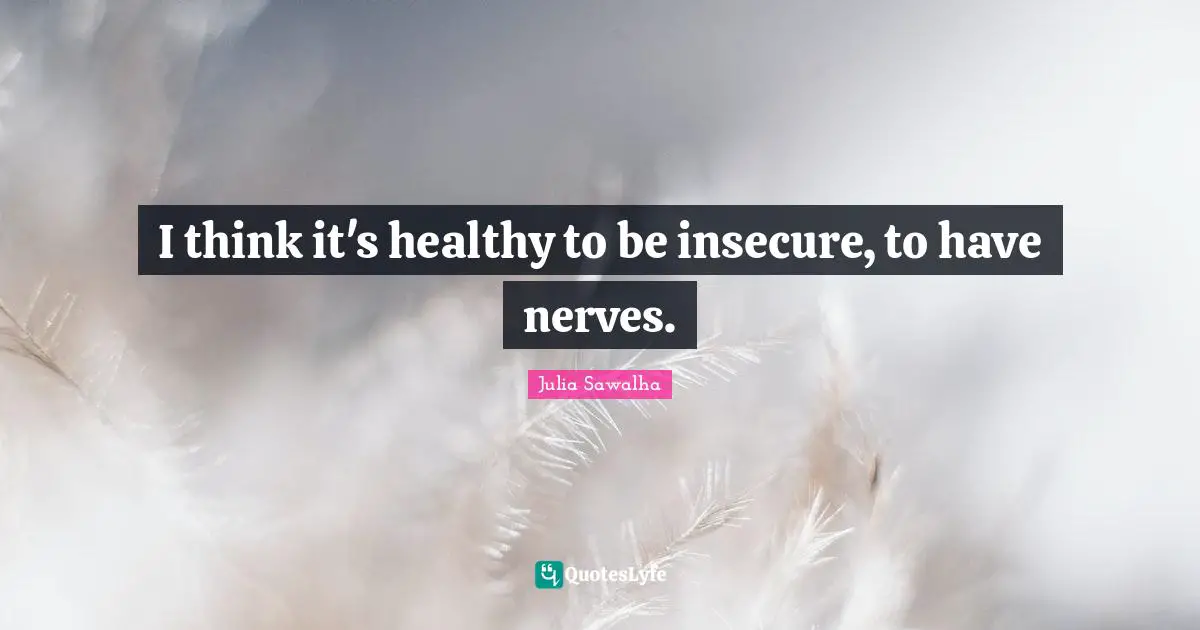 I think it's healthy to be insecure, to have nerves.