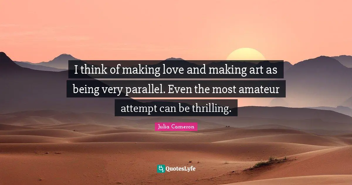 I think of making love and making art as being very parallel. Even the most amateur attempt can be thrilling.