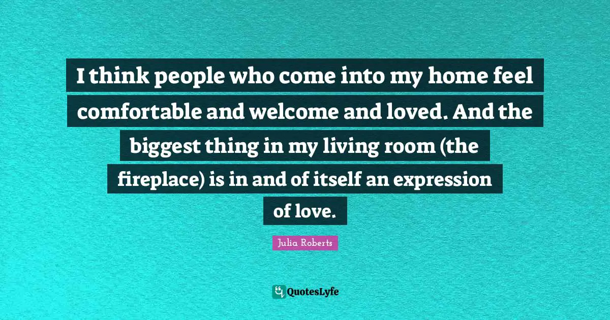 Julia Roberts Quotes: "I think people who come into my home feel comfortable and welcome and loved. And the biggest thing in my living room (the fireplace) is in and of itself an expression of love."