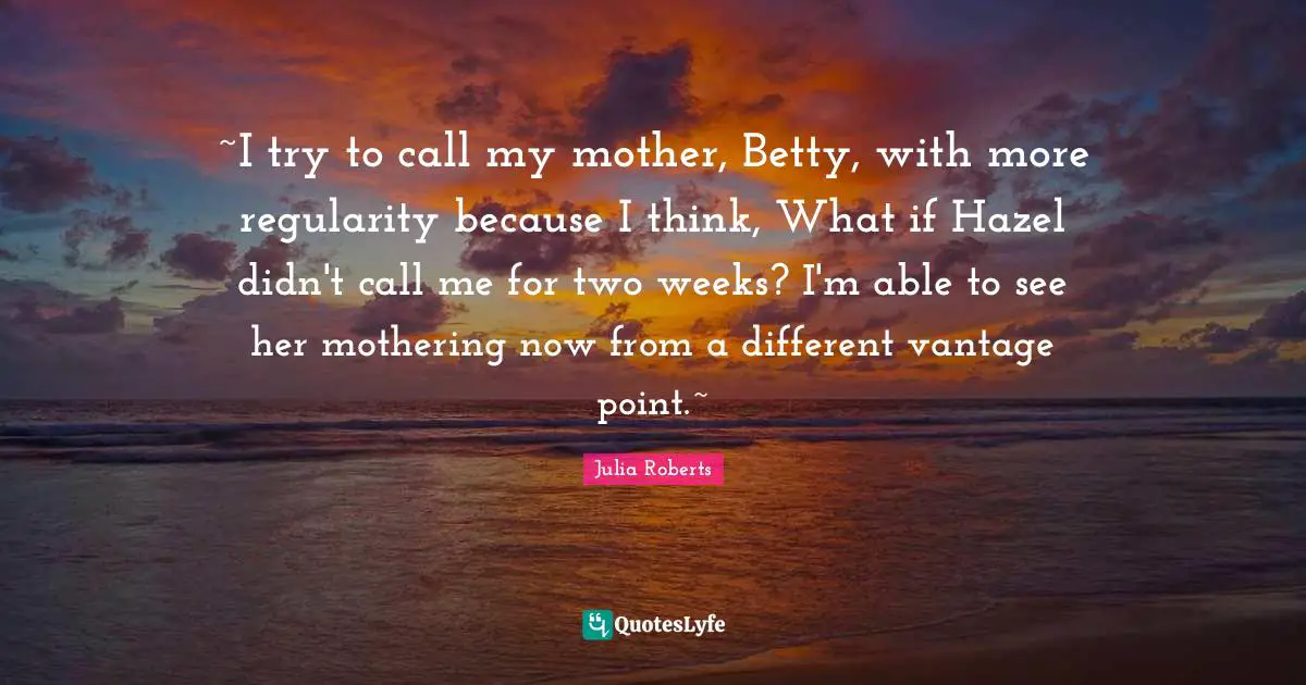 Julia Roberts Quotes: "~I try to call my mother, Betty, with more regularity because I think, What if Hazel didn't call me for two weeks? I'm able to see her mothering now from a different vantage point.~"