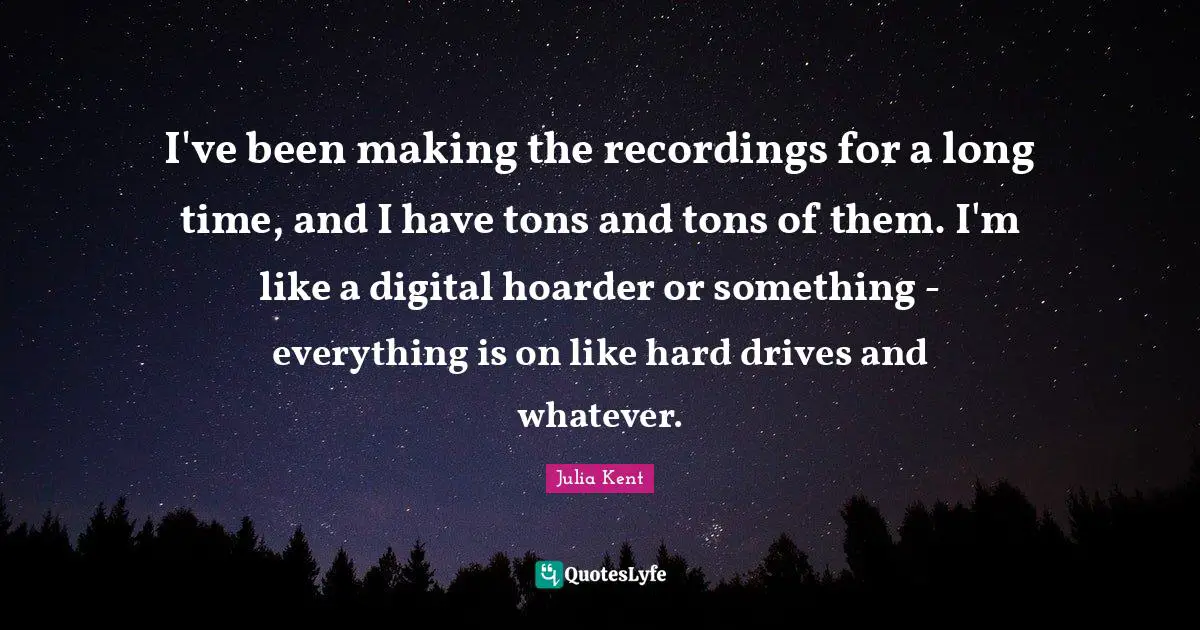I've been making the recordings for a long time, and I have tons and tons of them. I'm like a digital hoarder or something - everything is on like hard drives and whatever.