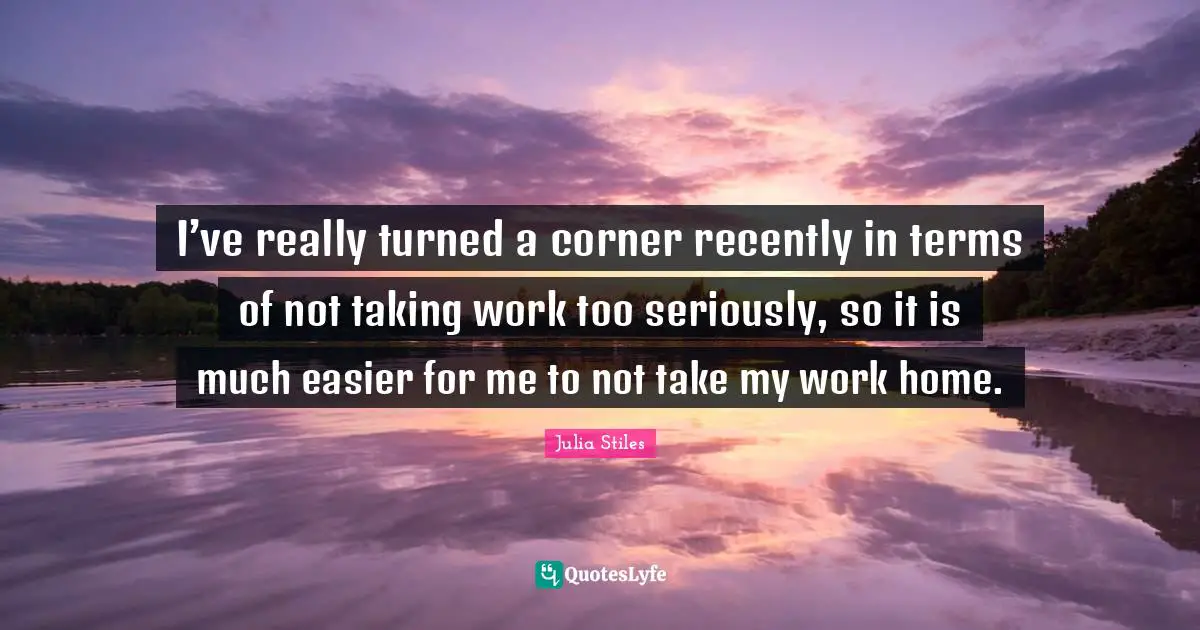 I’ve really turned a corner recently in terms of not taking work too seriously, so it is much easier for me to not take my work home.