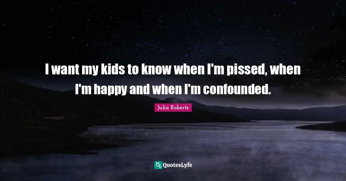 Julia Roberts Quotes: "I want my kids to know when I'm pissed, when I'm happy and when I'm confounded."