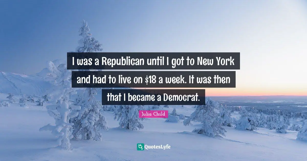 I was a Republican until I got to New York and had to live on $18 a week. It was then that I became a Democrat.