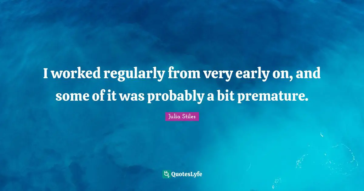 I worked regularly from very early on, and some of it was probably a bit premature.