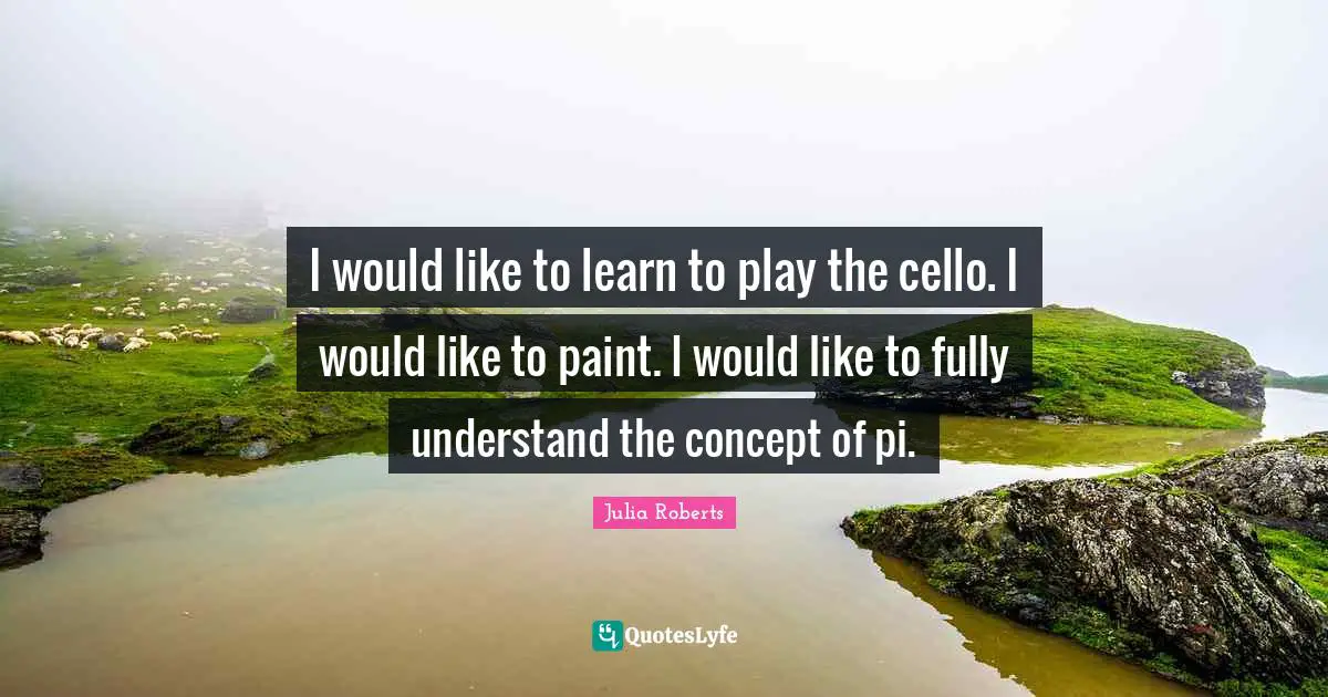 I would like to learn to play the cello. I would like to paint. I would like to fully understand the concept of pi.