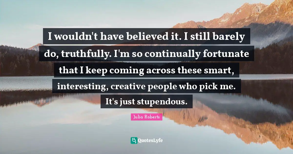 Julia Roberts Quotes: "I wouldn't have believed it. I still barely do, truthfully. I'm so continually fortunate that I keep coming across these smart, interesting, creative people who pick me. It's just stupendous."