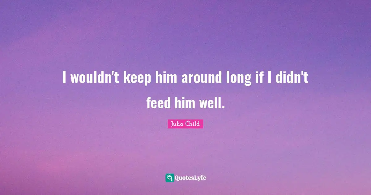 I wouldn't keep him around long if I didn't feed him well.