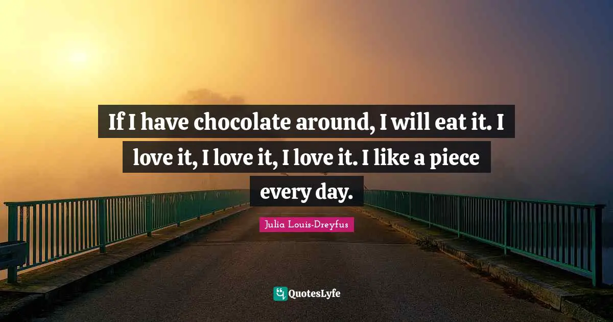 If I have chocolate around, I will eat it. I love it, I love it, I love it. I like a piece every day.
