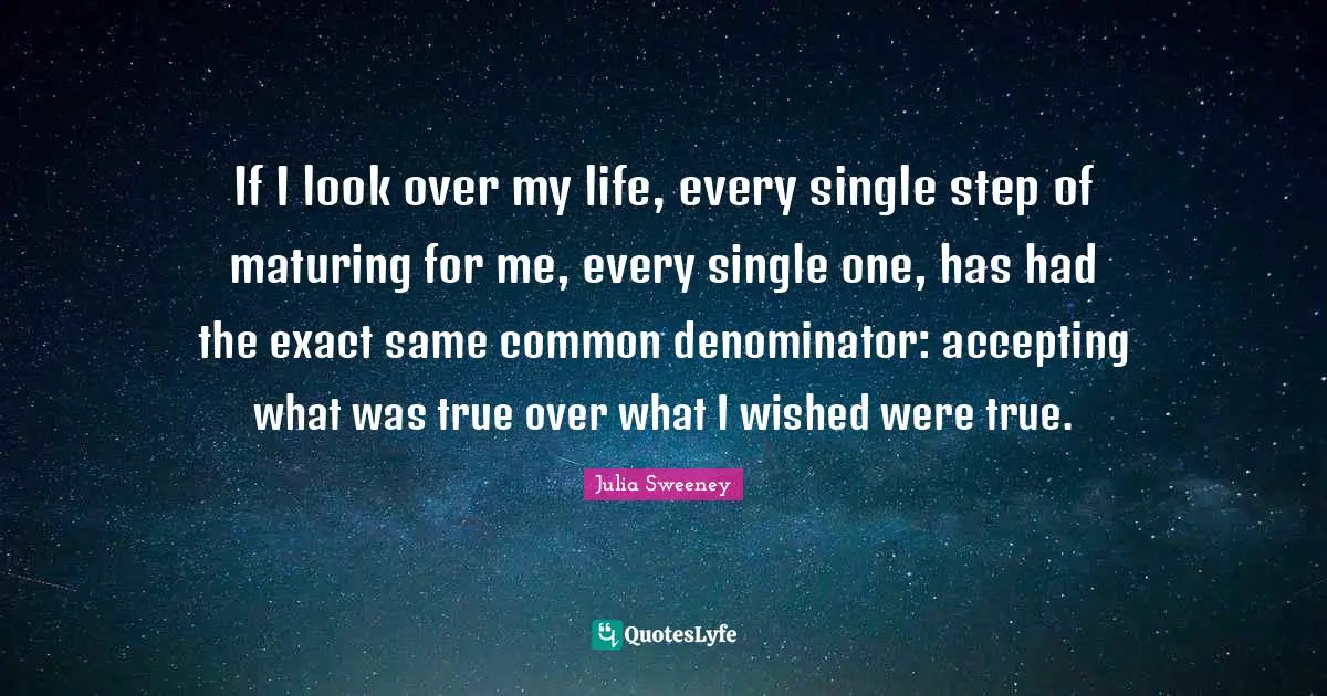 If I look over my life, every single step of maturing for me, every single one, has had the exact same common denominator: accepting what was true over what I wished were true.