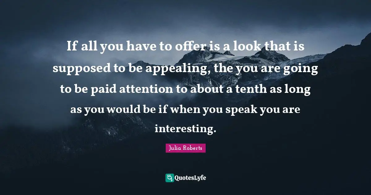 If all you have to offer is a look that is supposed to be appealing, the you are going to be paid attention to about a tenth as long as you would be if when you speak you are interesting.