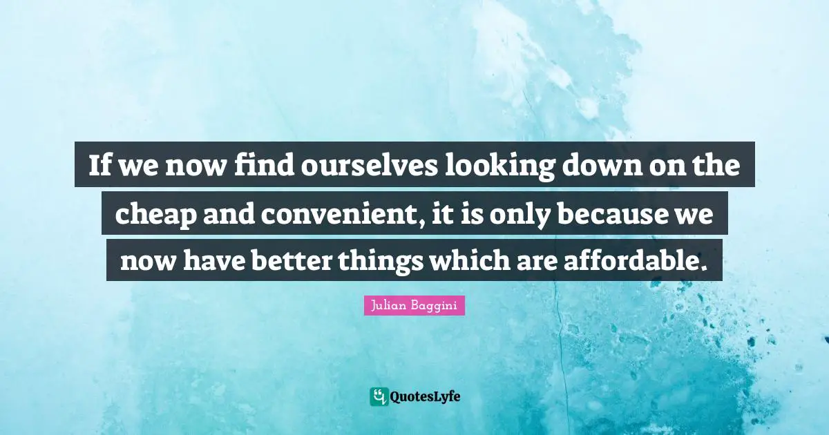 Looking Down Quotes: "If we now find ourselves looking down on the cheap and convenient, it is only because we now have better things which are affordable."