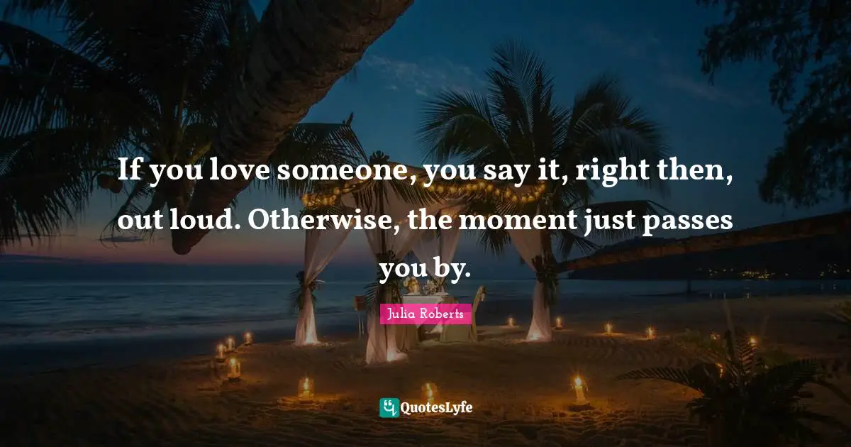 Julia Roberts Quotes: "If you love someone, you say it, right then, out loud. Otherwise, the moment just passes you by."