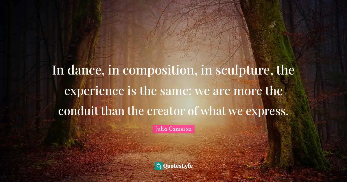 In dance, in composition, in sculpture, the experience is the same: we are more the conduit than the creator of what we express.