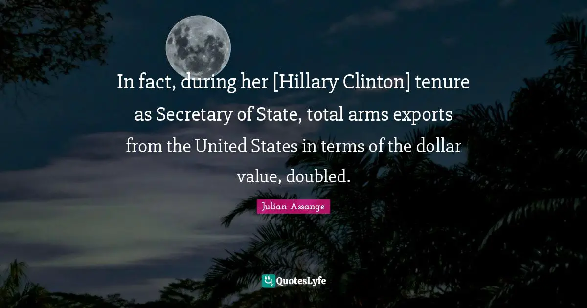In fact, during her [Hillary Clinton] tenure as Secretary of State, total arms exports from the United States in terms of the dollar value, doubled.