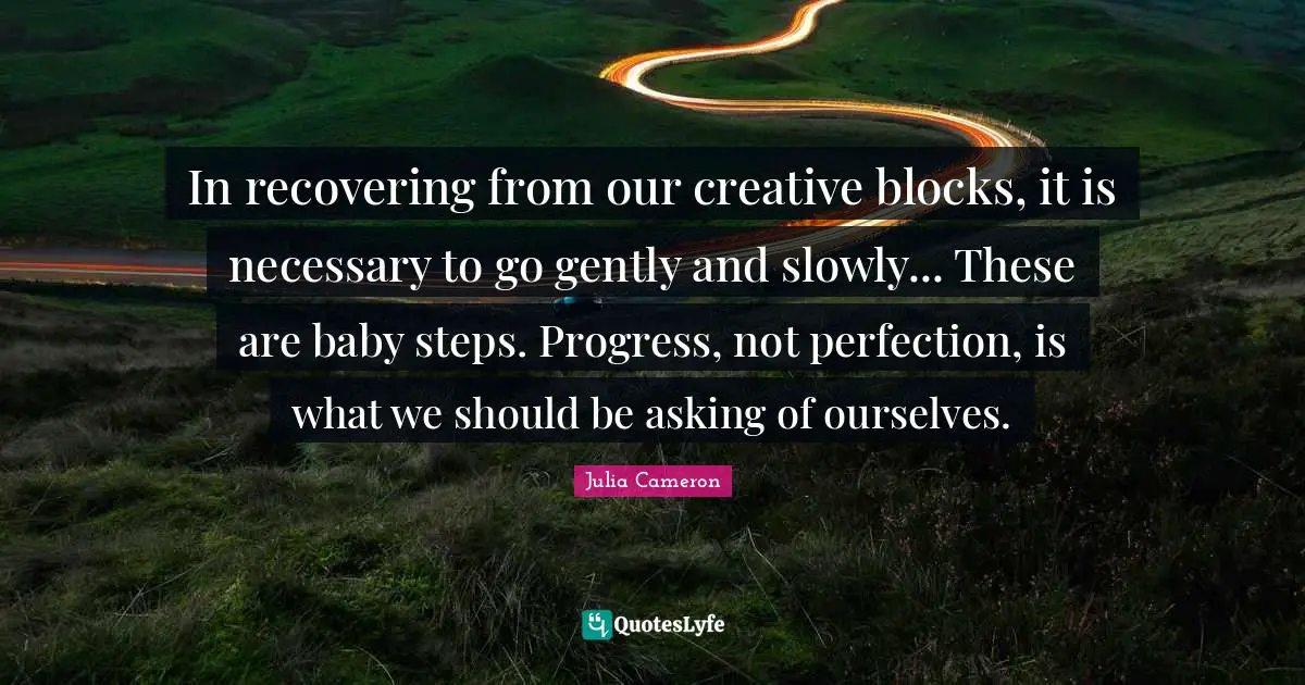 In recovering from our creative blocks, it is necessary to go gently and slowly... These are baby steps. Progress, not perfection, is what we should be asking of ourselves.