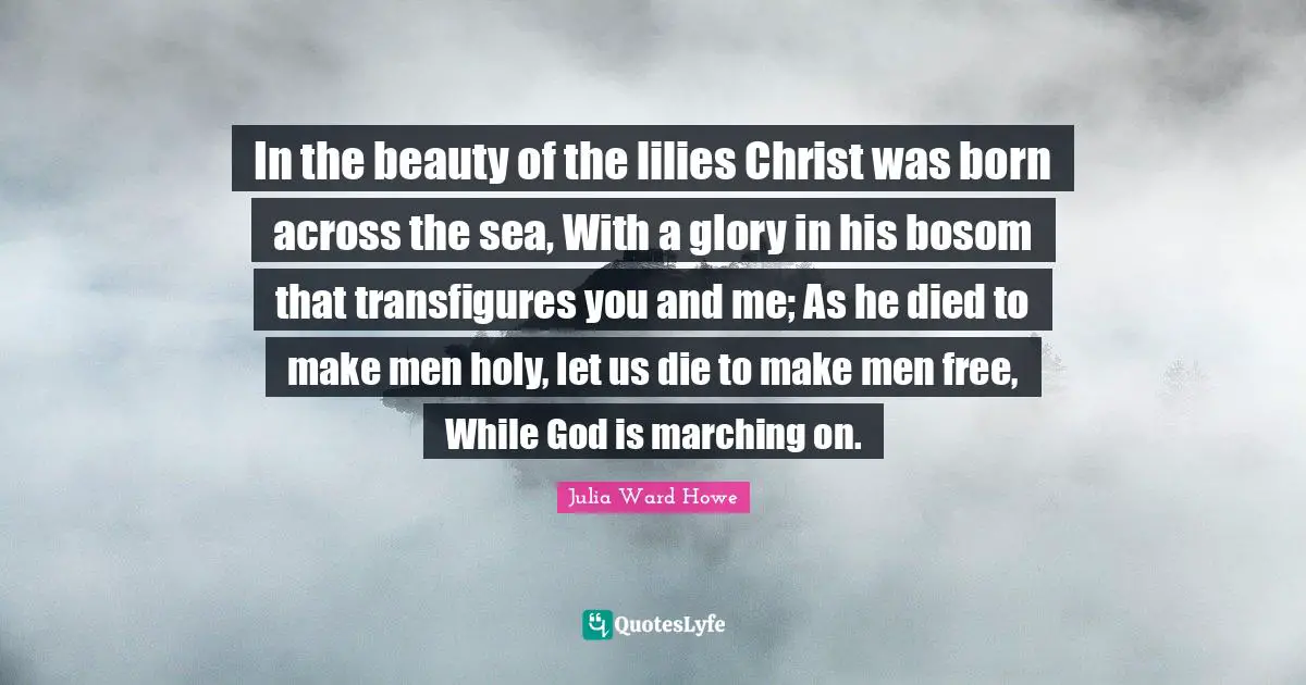 In the beauty of the lilies Christ was born across the sea, With a glory in his bosom that transfigures you and me; As he died to make men holy, let us die to make men free, While God is marching on.