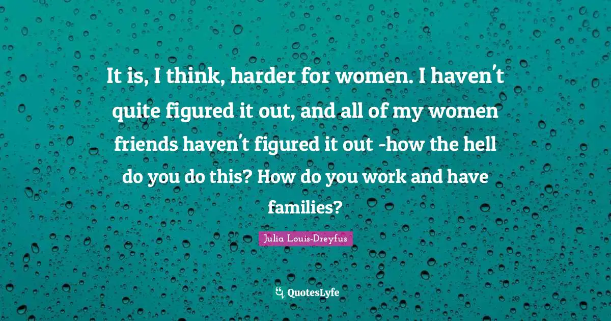 It is, I think, harder for women. I haven't quite figured it out, and all of my women friends haven't figured it out -how the hell do you do this? How do you work and have families?
