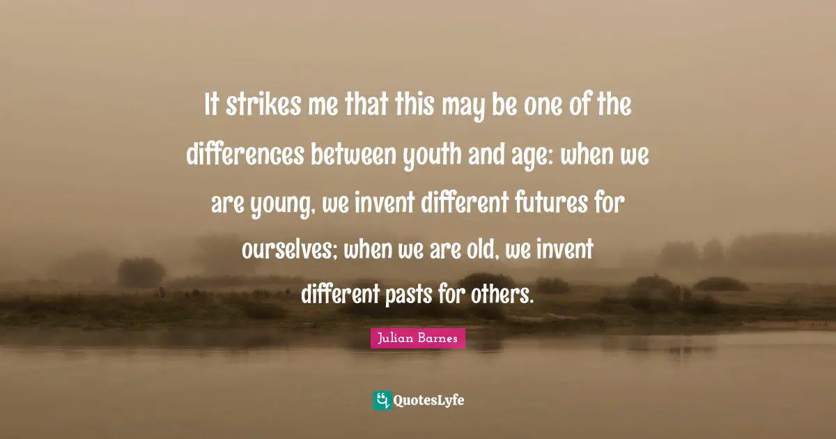 It strikes me that this may be one of the differences between youth and age: when we are young, we invent different futures for ourselves; when we are old, we invent different pasts for others.